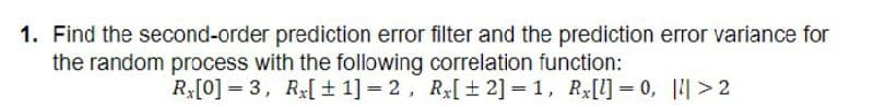 1. Find the second-order prediction error filter and the prediction error variance for
the random process with the following correlation function:
Rx[0] =3, Rx[± 1] = 2,
Rx[±2] = 1, Rx[l] = 0, |>2