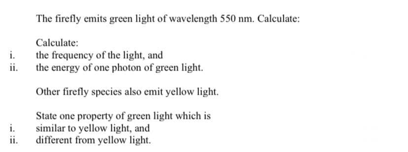 The firefly emits green light of wavelength 550 nm. Calculate:
Calculate:
i.
the frequency of the light, and
ii.
the energy of one photon of green light.
Other firefly species also emit yellow light.
State one property of green light which is
i.
similar to yellow light, and
ii.
different from yellow light.
