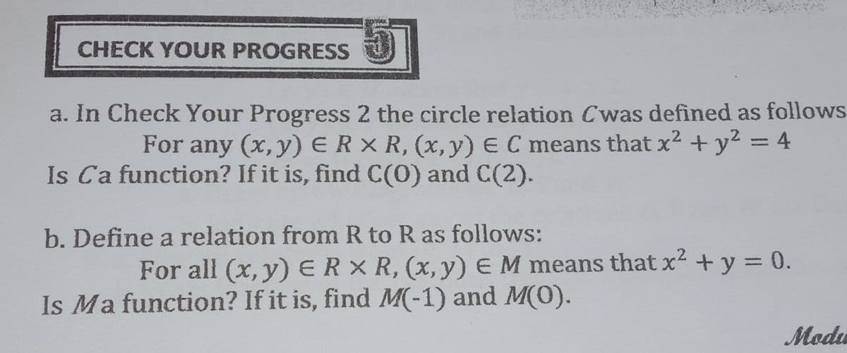 CHECK YOUR PROGRESS
a. In Check Your Progress 2 the circle relation Cwas defined as follows
For any (x,y) ERX R, (x,y) E C means that x2 + y2 = 4
Is Ca function? If it is, find C(0) and C(2).
b. Define a relation from R to R as follows:
For all (x, y) ERX R, (x,y) EM means that x² + y = 0.
Is Ma function? If it is, find M(-1) and M(O).
Modu
