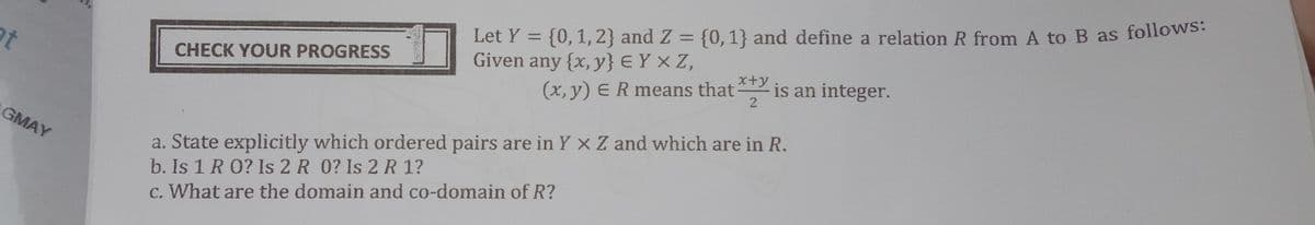 {0,1, 2} and Z = {0,1} and define a relation R from A to B as follows:
Given any {x, y} € Y × Z,
(x, y) ER means that
%3D
Let Y =
{0, 1, 2} and Z = {0,1} and define a relation R from A to B as follows:
ot
CHECK YOUR PROGRESS
x+y
is an integer.
a. State explicitly which ordered pairs are in Y x Z and which are in R.
b. Is 1 R O? Is 2 R 0? Is 2R 1?
c. What are the domain and co-domain of R?
AGMAY
