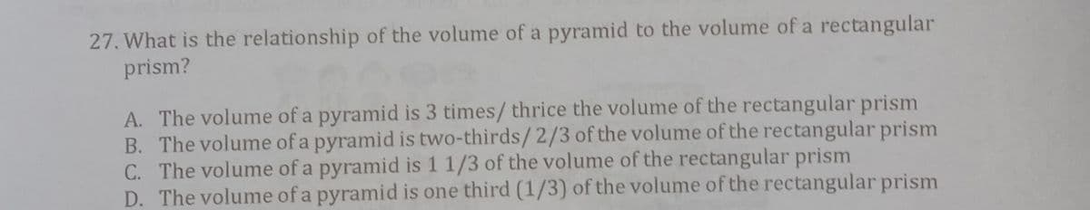 27. What is the relationship of the volume of a pyramid to the volume of a rectangular
prism?
A. The volume of a pyramid is 3 times/ thrice the volume of the rectangular prism
B. The volume of a pyramid is two-thirds/2/3 of the volume of the rectangular prism
C. The volume of a pyramid is 1 1/3 of the volume of the rectangular prism
D. The volume of a pyramid is one third (1/3) of the volume of the rectangular prism
