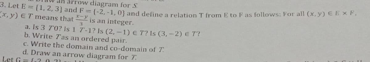 arrow diagram for S.
3. Let E = {1, 2, 3} and F = {-2, -1, 0} and define a relation T from E to F as follows: For all (x, y) E E F,
x, y) ET means that
x-y
is an integer.
3
a. Is 3 70? Is 1 7-1? Is (2,-1) E T? Is (3,- 2) E T?
b. Write Tas an ordered pair.
c. Write the domain and co-domain of T.
d. Draw an arrow diagram for T
Let G = {1?.0. 21
