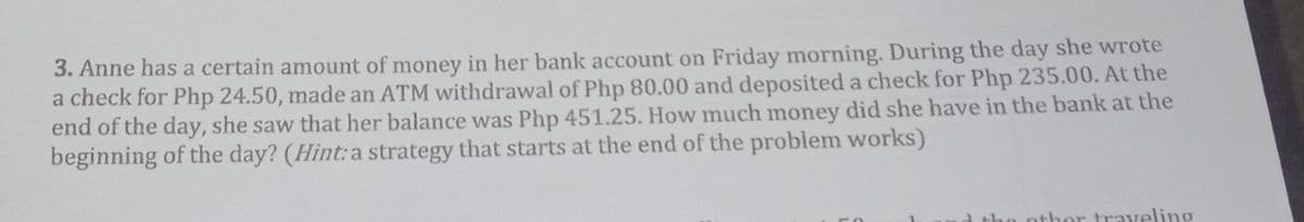 3. Anne has a certain amount of money in her bank account on Friday morning. During the day she wrote
a check for Php 24.50, made an ATM withdrawal of Php 80.00 and deposited a check for Php 235.00. At the
end of the day, she saw that her balance was Php 451.25. How much money did she have in the bank at the
beginning of the day? (Hint: a strategy that starts at the end of the problem works)
other trayeling
