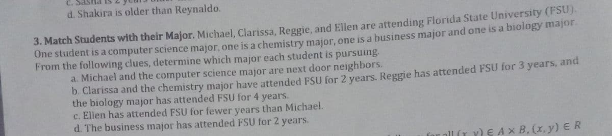 C.
d. Shakira is older than Reynaldo.
3. Match Students with their Major. Michael, Clarissa, Reggie, and Ellen are attending Florida State University (FSU).
One student is a computer science major, one is a chemistry major, one is a business major and one is a biology major.
From the following clues, determine which major each student is pursuing.
a. Michael and the computer science major are next door neighbors.
b. Clarissa and the chemistry major have attended FSU for 2 years. Reggie has attended FSU for 3 years, and
the biology major has attended FSU for 4 years.
c. Ellen has attended FSU for fewer years than Michael.
d. The business major has attended FSU for 2 years.
all (r Y)
E AX B, (x, y)ER
