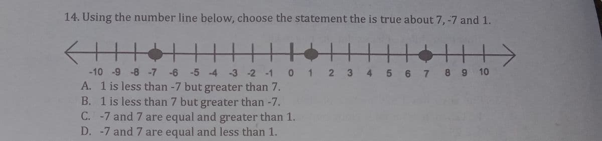 14. Using the number line below, choose the statement the is true about 7, -7 and 1.
|||| +
-10 -9 -8 -7 6 -5 -4 -3-2 -1 0 1 2 3 4 5 6 7 8 9 10
A. 1 is less than -7 but greater than 7.
B. 1 is less than 7 but greater than -7.
C. -7 and 7 are equal and greater than 1.
D. -7 and 7 are equal and less than 1.
