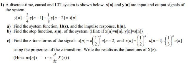 1) A discrete-time, causal and LTI system is shown below. x[n] and y[n] are input and output signals of
the system.
3
-1]-
- y[n
a) Find the system function, H(z), and the impulse response, h[n].
b) Find the step function, s[n], of the system. (Hint: if x[n]=u[n], y[n]=s[n])
-1
c) Find the z-transforms of the signals x[n] = n u[n- 2] and x[n] =
u[n – 1]
u[n]
using the properties of the z-transform. Write the results as the functions of X(z).
d
(Hint: nx[n]<→-zX(2))
dz
