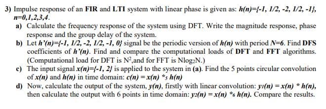 3) Impulse response of an FIR and LTI system with linear phase is given as: h(n)={-1, 1/2, -2, 1/2, -1},
n=0,1,2,3,4.
a) Calculate the frequency response of the system using DFT. Write the magnitude response, phase
response and the group delay of the system.
b) Let h'(n)={-1, l1/2, -2, 1/2, -1, 0} signal be the periodic version of h(n) with period N=6. Find DFS
coefficients of h'(n). Find and compare the computational loads of DFT and FFT algorithms.
(Computational load for DFT is N²,and for FFT is Nlog2N.)
c) The input signal x(n)={-1, 2} is applied to the system in (a). Find the 5 points circular convolution
of x(n) and h(n) in time domain: c(n) = x(n) *s h(n)
d) Now, calculate the output of the system, y(n), firstly with linear convolution: yı(n) = x(n) * h(n),
then calculate the output with 6 points in time domain: yz(n) = x(n) *6 h(n). Compare the results.

