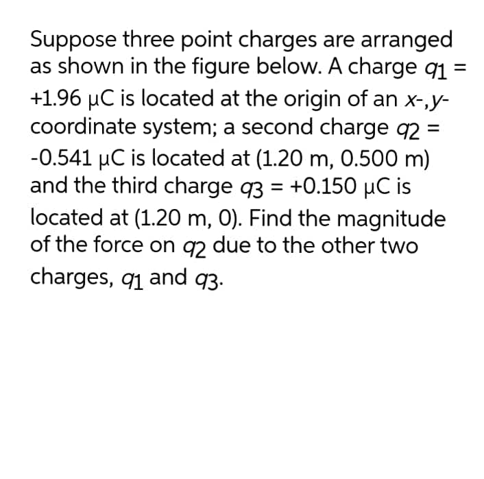 Suppose three point charges are arranged
as shown in the figure below. A charge q1 =
+1.96 µC is located at the origin of an x-,y-
coordinate system; a second charge q2 =
-0.541 µC is located at (1.20 m, 0.500 m)
and the third charge q3 = +0.150 µC is
located at (1.20 m, 0). Find the magnitude
of the force on gy due to the other two
charges, q1 and q3.
