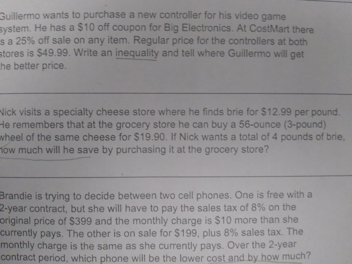 Guillermo wants to purchase a new controller for his video game
system. He has a $10 off coupon for Big Electronics. At CostMart there
sa 25% off sale on any item. Regular price for the controllers at both
stores is $49.99. Write an inequality and tell where Guillermo will get
he better price.
