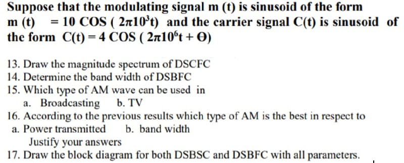 Suppose that the modulating signal m (t) is sinusoid of the form
m (t)
the form C(t) = 4 COS ( 2n10ºt + O)
= 10 COS ( 2n10*t) and the carrier signal C(t) is sinusoid of
13. Draw the magnitude spectrum of DSCFC
14. Determine the band width of DSBFC
15. Which type of AM wave can be used in
a. Broadcasting
16. According to the previous results which type of AM is the best in respect to
a. Power transmitted
b. TV
b. band width
Justify your answers
17. Draw the block diagram for both DSBSC and DSBFC with all parameters.
