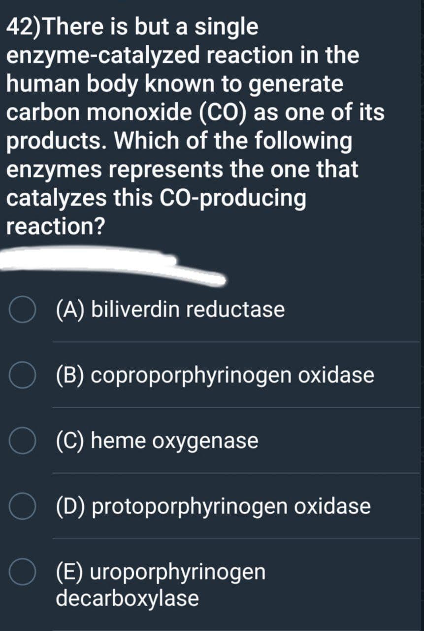 42)There is but a single
enzyme-catalyzed reaction in the
human body known to generate
carbon monoxide (CO) as one of its
products. Which of the following
enzymes represents the one that
catalyzes this CO-producing
reaction?
(A) biliverdin reductase
O (B) coproporphyrinogen oxidase
(C) heme oxygenase
O (D) protoporphyrinogen oxidase
O (E) uroporphyrinogen
decarboxylase

