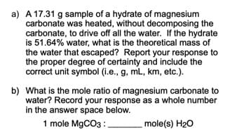 a) A 17.31 g sample of a hydrate of magnesium
carbonate was heated, without decomposing the
carbonate, to drive off all the water. If the hydrate
is 51.64% water, what is the theoretical mass of
the water that escaped? Report your response to
the proper degree of certainty and include the
correct unit symbol (i.e., g, mL, km, etc.).
b) What is the mole ratio of magnesium carbonate to
water? Record your response as a whole number
in the answer space below.
1 mole M9CO3 :
mole(s) H20
