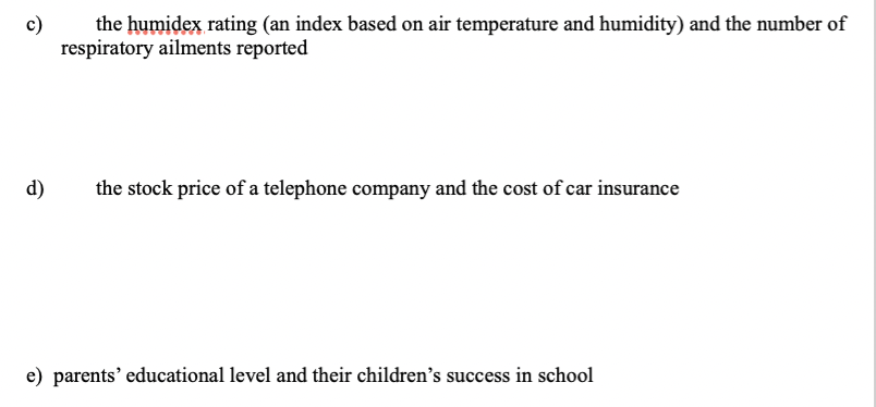 c)
the humidex rating (an index based on air temperature and humidity) and the number of
respiratory ailments reported
d)
the stock price of a telephone company and the cost of car insurance
e) parents' educational level and their children's success in school
