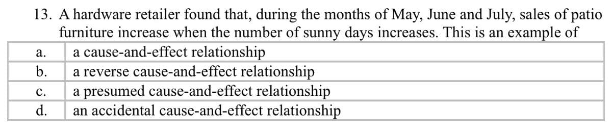 13. A hardware retailer found that, during the months of May, June and July, sales of patio
furniture increase when the number of sunny days increases. This is an example of
a cause-and-effect relationship
a reverse cause-and-effect relationship
a presumed cause-and-effect relationship
an accidental cause-and-effect relationship
а.
b.
с.
d.
