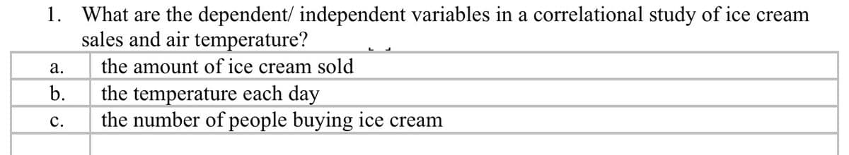 1. What are the dependent/ independent variables in a correlational study of ice cream
sales and air temperature?
а.
the amount of ice cream sold
b.
the temperature each day
the number of people buying ice cream
с.
