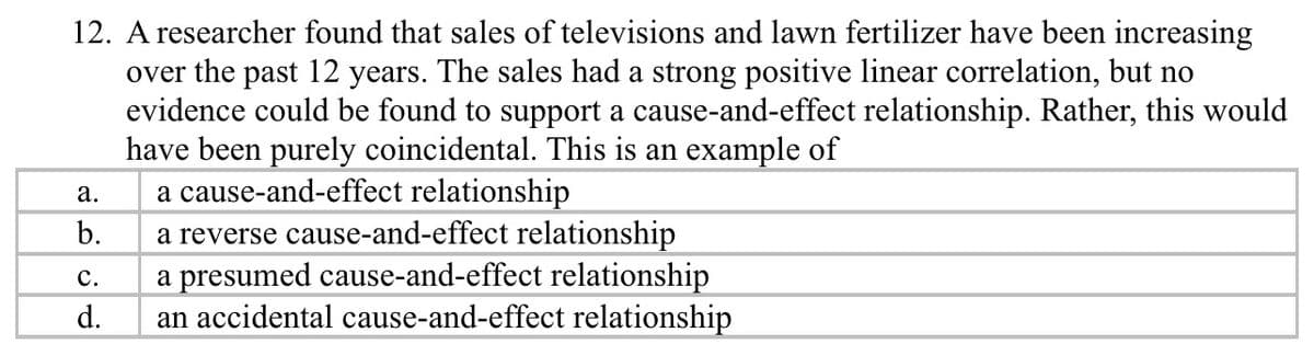 12. A researcher found that sales of televisions and lawn fertilizer have been increasing
over the past 12 years. The sales had a strong positive linear correlation, but no
evidence could be found to support a cause-and-effect relationship. Rather, this would
have been purely coincidental. This is an example of
a cause-and-effect relationship
a reverse cause-and-effect relationship
a presumed cause-and-effect relationship
an accidental cause-and-effect relationship
а.
b.
с.
d.
