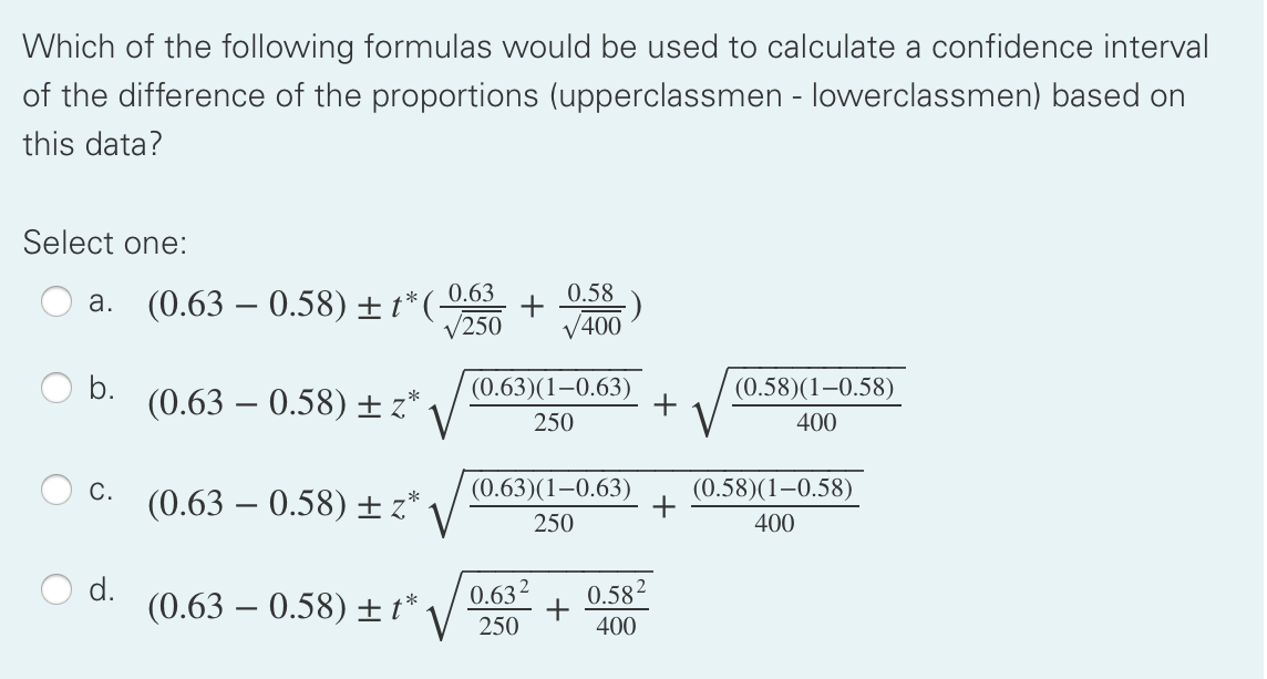 Which of the following formulas would be used to calculate a confidence interval
of the difference of the proportions (upperclassmen - lowerclassmen) based on
this data?
Select one:
0.63
+
/250
0.58
a. (0.63 – 0.58) ±t*(-
V400
V
b.
(0.63 – 0.58) + z* .
(0.63)(1–0.63)
+
(0.58)(1–0.58)
250
400
C.
(0.63 – 0.58) ± z*
(0.63)(1–0.63)
(0.58)(1–0.58)
+
250
400
0.632
(0.63 – 0.58) ± t*.
0.582
+
400
250
