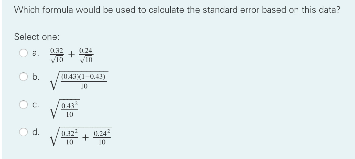 Which formula would be used to calculate the standard error based on this data?
Select one:
0.32
0.24
a.
V10
VIO
b.
(0.43)(1-0.43)
10
С.
0.432
10
d.
0.322
+
10
0.242
10
