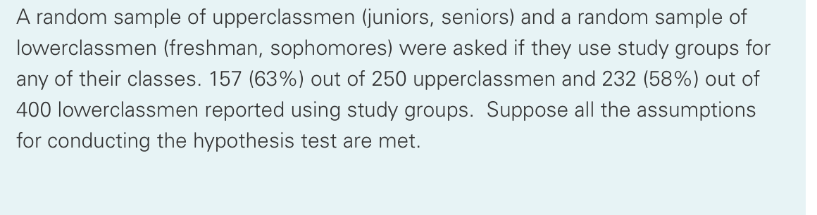 A random sample of upperclassmen (juniors, seniors) and a random sample of
lowerclassmen (freshman, sophomores) were asked if they use study groups for
any of their classes. 157 (63%) out of 250 upperclassmen and 232 (58%) out of
400 lowerclassmen reported using study groups. Suppose all the assumptions
for conducting the hypothesis test are met.
