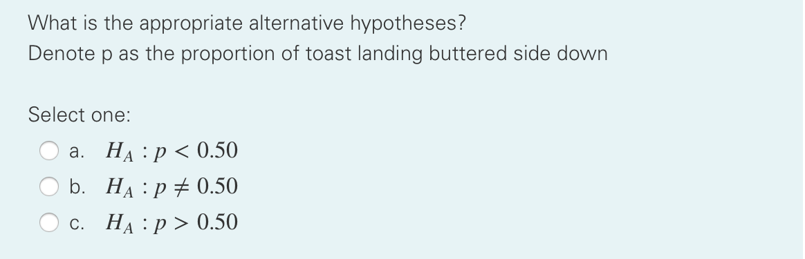 What is the appropriate alternative hypotheses?
Denote p as the proportion of toast landing buttered side down
Select one:
а. На : р <0.50
b. На : р#0.50
С. НА : р> 0.50
