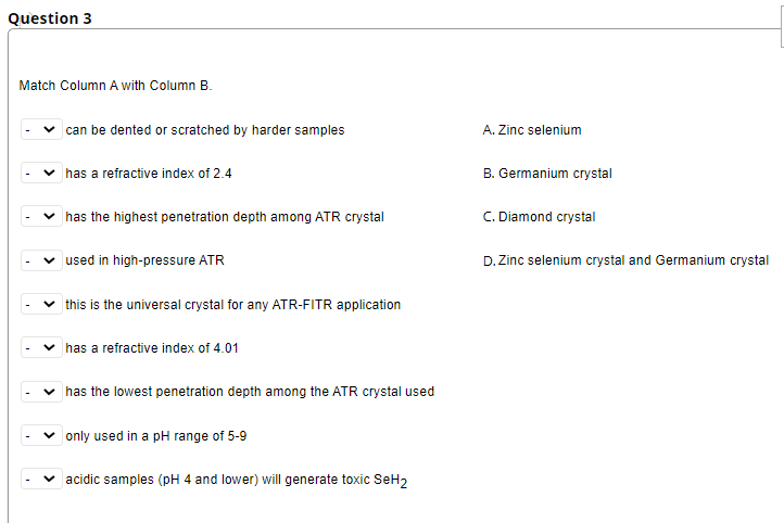Question 3
Match Column A with Column B.
can be dented or scratched by harder samples
A. Zinc selenium
v has a refractive index of 2.4
B. Germanium crystal
v has the highest penetration depth among ATR crystal
C. Diamond crystal
used in high-pressure ATR
D. Zinc selenium crystal and Germanium crystal
| this is the universal crystal for any ATR-FITR application
has a refractive index of 4.01
has the lowest penetration depth among the ATR crystal used
|only used in a pH range of 5-9
acidic samples (pH 4 and lower) will generate toxic SeH,
