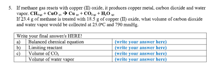 5. If methane gas reacts with copper (II) oxide, it produces copper metal, carbon dioxide and water
vapor. CH. + Cu0 ,→ Cu , + CO + H,O
If 23.4 g of methane is treated with 18.5 g of copper (II) oxide, what volume of carbon dioxide
and water vapor would be collected at 25.0°C and 790 mmHg.
Write your final answer/s HERE!
a) Balanced chemical equation
b)
(write your answer here)
(write your answer here)
(write your answer here)
(write your answer here)
Limiting reactant
c)
Volume of CO;
Volume of water vapor
