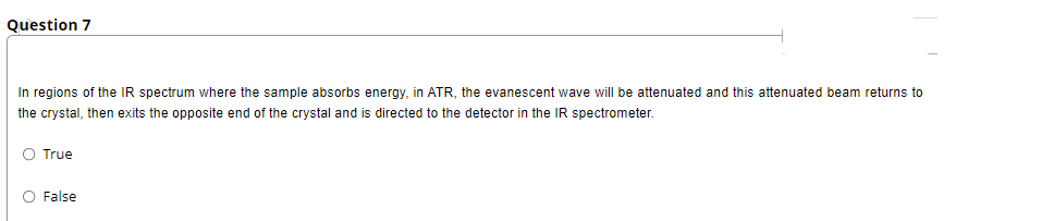Question 7
In regions of the IR spectrum where the sample absorbs energy, in ATR, the evanescent wave will be attenuated and this attenuated beam returns to
the crystal, then exits the opposite end of the crystal and is directed to the detector in the IR spectrometer.
O True
O False
