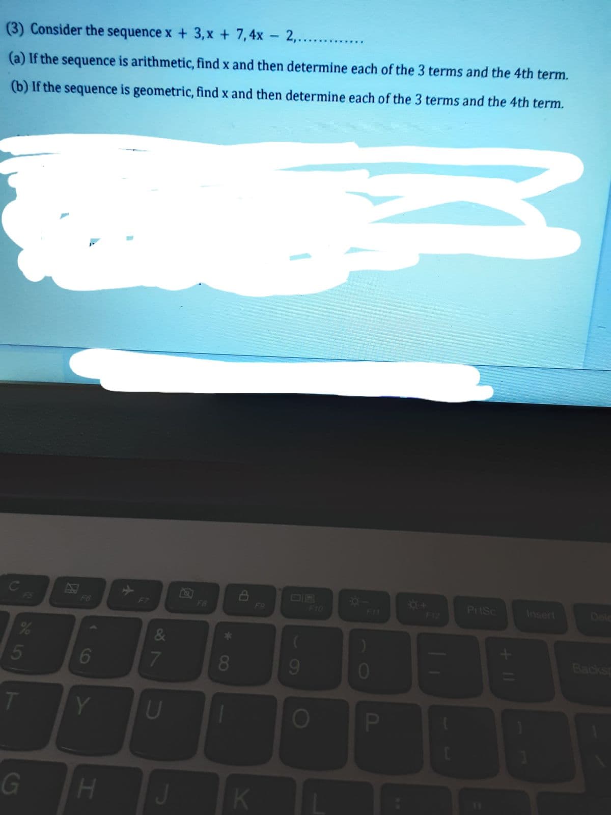 (3) Consider the sequence x + 3, x + 7,4x - 2,.....
(a) If the sequence is arithmetic, find x and then determine each of the 3 terms and the 4th term.
(b) If the sequence is geometric, find x and then determine each of the 3 terms and the 4th term.
c
F5
Dele
PrtSc
Insert
F6
F7
F8
F9
F10
F11
F12
&
)
Backsp
5
6
7
8
9
01
T
Y
U
G
K
11
FI
