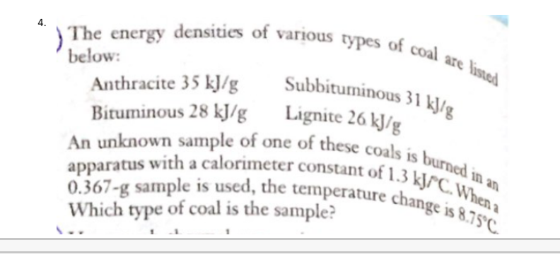 The energy densities of various types of coal are listed
below:
Subbituminous 31 k]/g
Lignite 26 kJ/g
An unknown sample of one of these coals is burned in an
0.367-g sample is used, the temperature change is 8.75°C
Anthracite 35 kJ/g
Bituminous 28 kJ/g
apparatus with a calorimeter constant of 1.3 kJ/°C. When a
Which type of coal is the sample?
