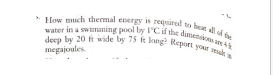 all of the
How much thermal energy is required to heat at
water in a swimming pool by 1°C if the dimensions are 4 ft
deep by 20 ft wide by 75 ft long? Report your result in
megajoules.
