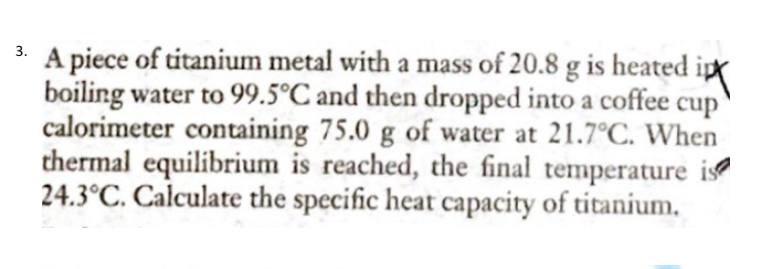 A piece of titanium metal with a mass of 20.8 g is heated
boiling water to 99.5°C and then dropped into a coffee cup
calorimeter containing 75.0 g of water at 21.7°C. When
thermal equilibrium is reached, the final temperature is
24.3°C. Calculate the specific heat capacity of titanium,
