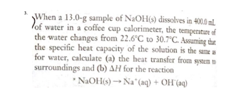 When a 13.0-g sample of N2OH(s) dissolves in 400.0 ml.
lof water in a coffee cup calorimeter, the temperature of
the water changes from 22.6°C to 30.7°C. Assuming that
the specific heat capacity of the solution is the same as
for water, calculate (a) the heat transfer from system to
surroundings and (b) AH for the reaction
* NAOH(s) → Na*(aq) + OH"(aq)
