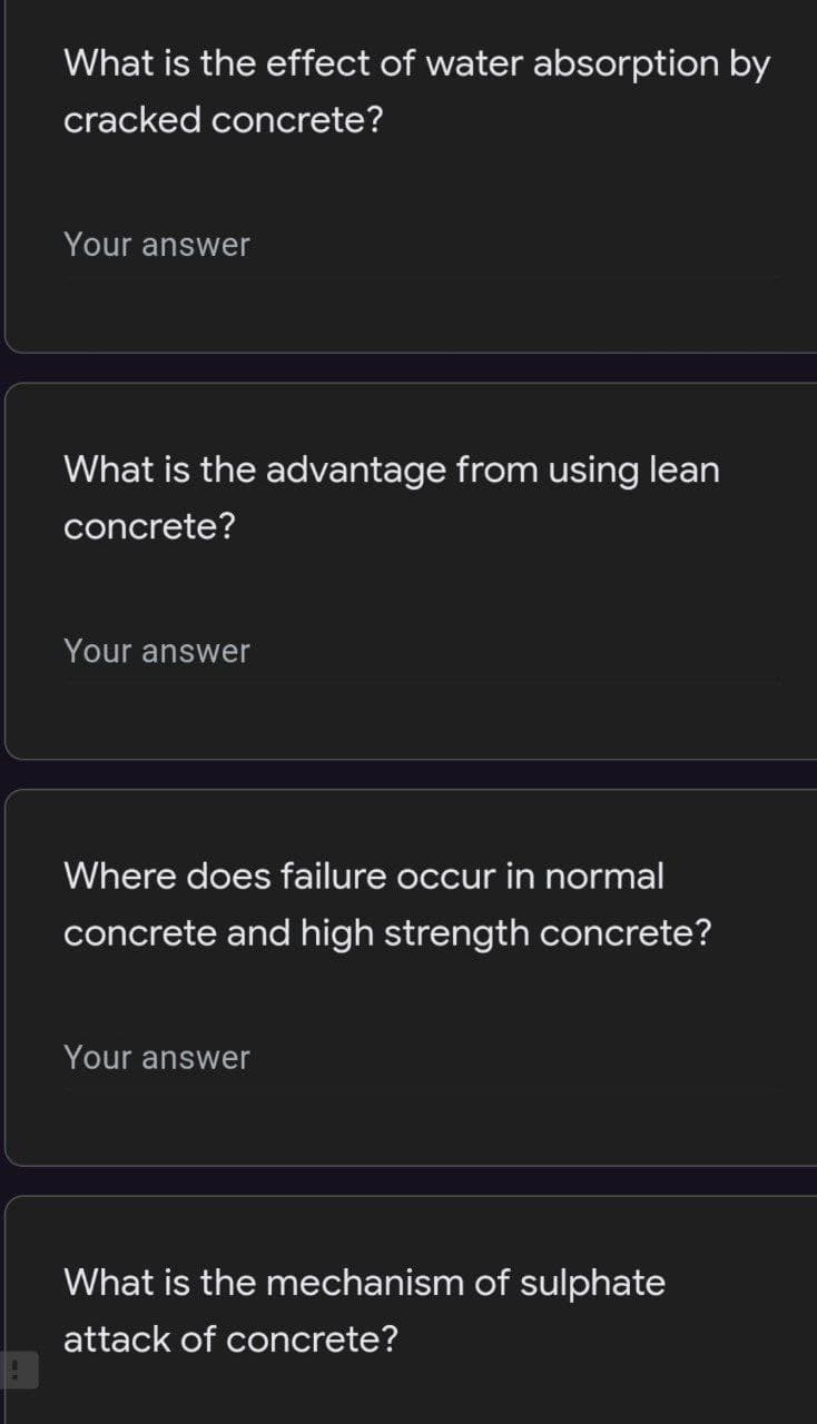 What is the effect of water absorption by
cracked concrete?
Your answer
What is the advantage from using lean
concrete?
Your answer
Where does failure occur in normal
concrete and high strength concrete?
Your answer
What is the mechanism of sulphate
attack of concrete?
