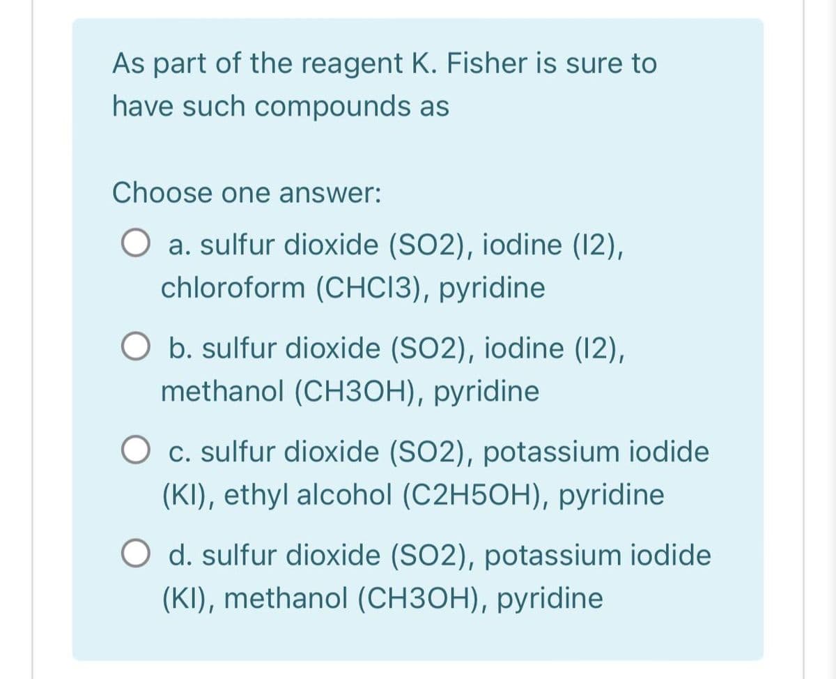 As part of the reagent K. Fisher is sure to
have such compounds as
Choose one answer:
O a. sulfur dioxide (SO2), iodine (12),
chloroform (CHCI3), pyridine
O b. sulfur dioxide (SO2), iodine (12),
methanol (CH3OH), pyridine
O c. sulfur dioxide (SO2), potassium iodide
(KI), ethyl alcohol (C2H5OH), pyridine
O d. sulfur dioxide (SO2), potassium iodide
(KI), methanol (CH3OH), pyridine
