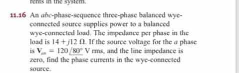 rents in the system.
11.16 An abc-phase-sequence three-phase balanced wye-
connected source supplies power to a balanced
wye-connected load. The impedance per phase in the
load is 14 + j12 . If the source voltage for the a phase
is V = 120/80° V ms, and the line impedance is
zero, find the phase currents in the wye-connected
source.
