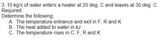 3. 10 kg/s of water enters a heater at 20 deg. C and leaves at 30 deg. C
Required:
Determine the following;
A. The temperature entrance and exit in F, R and K
B. The heat added to water in kJ
C. The temperature rises in C, F, R and K