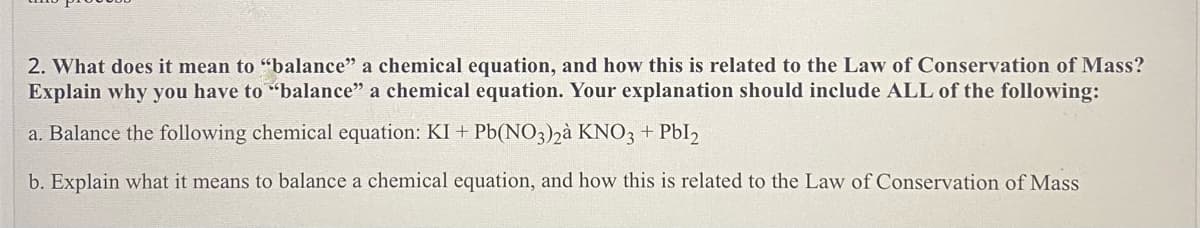 2. What does it mean to "balance" a chemical equation, and how this is related to the Law of Conservation of Mass?
Explain why you have to "balance" a chemical equation. Your explanation should include ALL of the following:
a. Balance the following chemical equation: KI + Pb(NO3)2à KNO3 + Pbl2
b. Explain what it means to balance a chemical equation, and how this is related to the Law of Conservation of Mass
