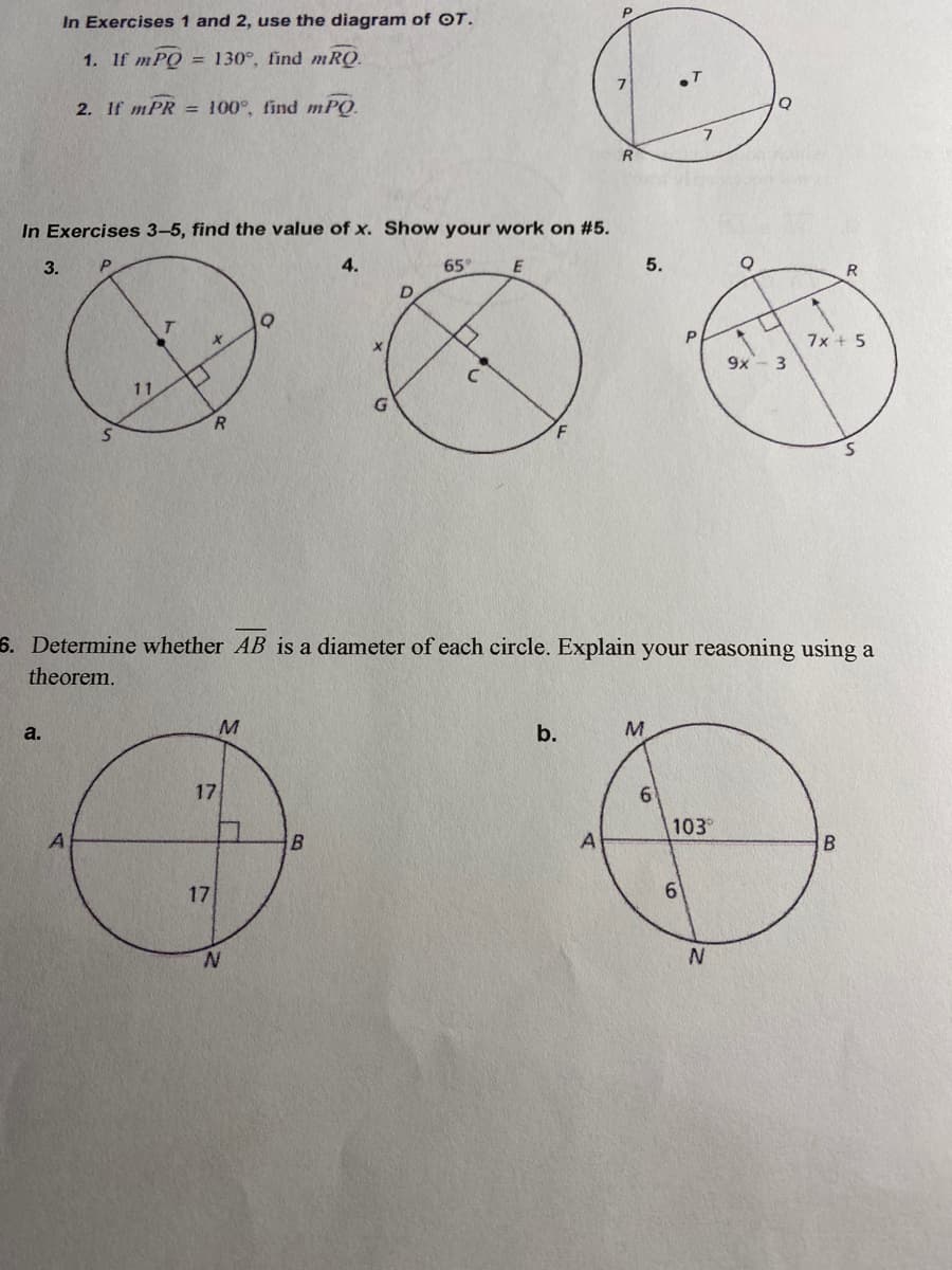 In Exercises 1 and 2, use the diagram of OT.
1. If mPQ
= 130°, find mRQ.
2. If mPR = 100°, find mPQ.
R
In Exercises 3-5, find the value of x. Show your work on #5.
3.
4.
65
5.
R
7x + 5
9x- 3
11
R.
F
6. Determine whether AB is a diameter of each circle. Explain your reasoning using a
theorem.
a.
M
b.
17
103°
17
N.
