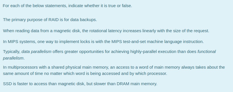For each of the below statements, indicate whether it is true or false.
The primary purpose of RAID is for data backups.
When reading data from a magnetic disk, the rotational latency increases linearly with the size of the request.
In MIPS systems, one way to implement locks is with the MIPS test-and-set machine language instruction.
Typically, data parallelism offers greater opportunities for achieving highly-parallel execution than does functional
parallelism.
In multiprocessors with a shared physical main memory, an access to a word of main memory always takes about the
same amount of time no matter which word is being accessed and by which processor.
SSD is faster to access than magnetic disk, but slower than DRAM main memory.
