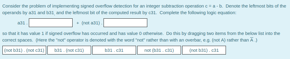 Consider the problem of implementing signed overflow detection for an integer subtraction operation c = a - b. Denote the leftmost bits of the
operands by a31 and b31, and the leftmost bit of the computed result by c31. Complete the following logic equation:
аз1.
+ (not a31).
so that it has value 1 if signed overflow has occurred and has value 0 otherwise. Do this by dragging two items from the below list into the
correct spaces. (Here the "not" operator is denoted with the word "not" rather than with an overbar, e.g. (not A) rather than Ā.)
(not b31) . (not c31)
b31. (not c31)
b31. с31
not (b31 . c31)
(not b31) . c31
