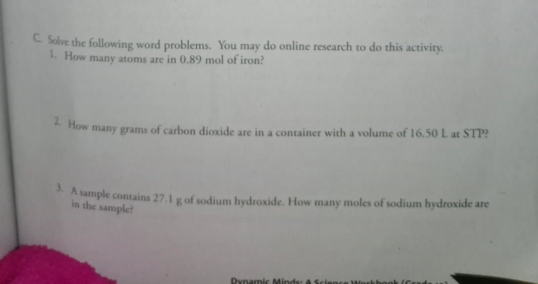 C. Solve the following word problems. You may do online research to do this activity.
1. How many atoms are in 0.89 mol of iron?
* How many grams of carbon dioxide are in a container with a volume of 16.50 L at STP?
*A sample contains 27.1 g of sodium hydroxide. How many moles of sodium hydroxide are
in the sample?
Dynamic Minds: A Science
