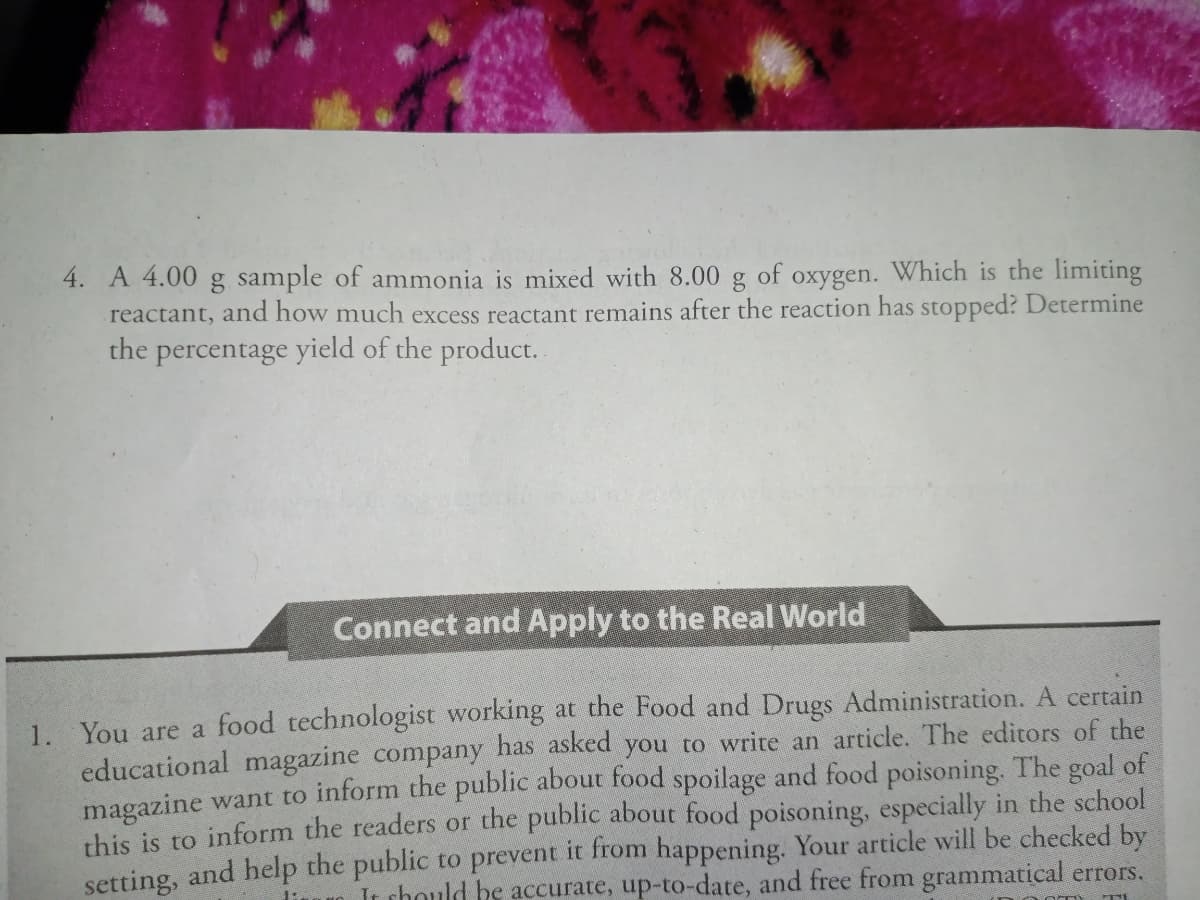 4. A 4.00 g sample of ammonia is mixed with 8.00 g of oxygen. Which is the limiting
reactant, and how much excess reactant remains after the reaction has stopped? Determine
the percentage yield of the product.
Connect and Apply to the Real World
1. You are a food technologist working at the Food and Drugs Administration. A certain
educational magazine company has asked you to write an article. The editors of the
magazine want to inform the public about food spoilage and food poisoning. The goal of
this is to inform the readers or the public about food poisoning, especially in the school
setting, and help the public to prevent it from happening. Your article will be checked by
It chould be accurate, up-to-date, and free from grammatical errors.
