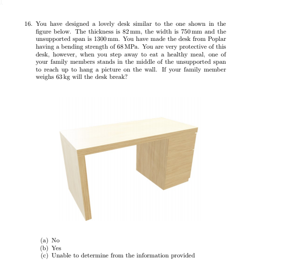 16. You have designed a lovely desk similar to the one shown in the
figure below. The thickness is 82 mm, the width is 750 mm and the
unsupported span is 1300 mm. You have made the desk from Poplar
having a bending strength of 68 MPa. You are very protective of this
desk, however, when you step away to eat a healthy meal, one of
your family members stands in the middle of the unsupported span
to reach up to hang a picture on the wall. If your family member
weighs 63 kg will the desk break?
(a) No
(b) Yes
(c) Unable to determine from the information provided
