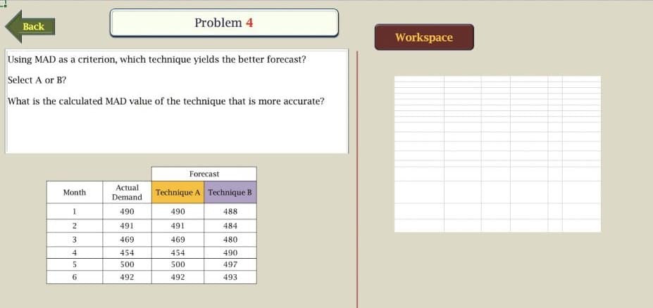 Problem 4
Back
Workspace
Using MAD as a criterion, which technique yields the better forecast?
Select A or B?
What is the calculated MAD value of the technique that is more accurate?
Forecast
Actual
Demand
Month
Technique A Technique B
490
490
488
491
491
484
3
469
469
480
4
454
454
490
500
500
497
492
492
493
