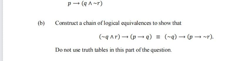 p → (q ^ ~r)
(b)
Construct a chain of logical equivalences to show that
(~q ^r) → (p → q) = (~q) → (p → ~r).
Do not use truth tables in this part of the question.
