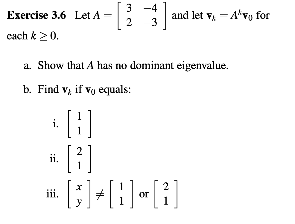 [
3
-4
and let v = Akvo for
Exercise 3.6 Let A
2 -3
each k >0.
a. Show that A has no dominant eigenvalue.
b. Find vk if Vo equals:
i.
ii.
2
or
1
iii.
