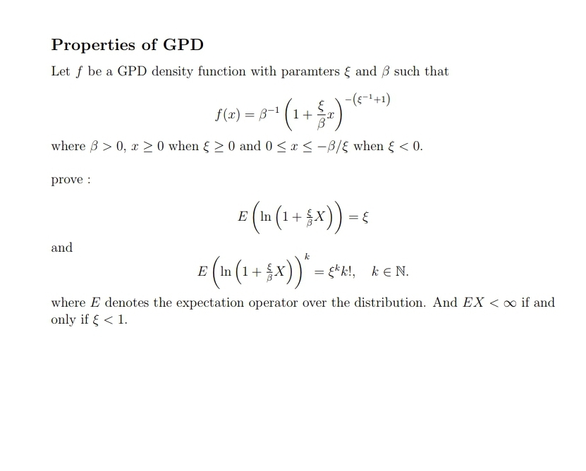 Properties of GPD
Let f be a GPD density function with paramters { and 3 such that
-(--+1)
f(x) = B-1 (1+
where B > 0, x > 0 when & > 0 and 0 <x < -B/E when { < 0.
prove :
•(+ + 5x)) =
E ( In (1+
and
E (In (1+ x)) = ç*k!, ke N.
E ( In (1+
where E denotes the expectation operator over the distribution. And EX < o if and
only if { < 1.
