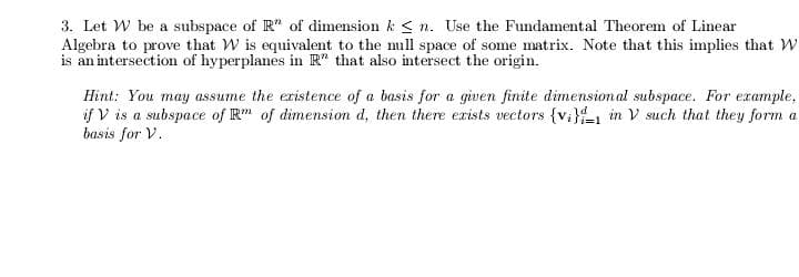 3. Let W be a subspace of R" of dimension k < n. Use the Fundamental Theorem of Linear
Algebra to prove that W is equivalent to the mill space of some matrix. Note that this implies that W
is an intersection of hyperplanes in R" that also intersect the origin.
Hint: You may assume the eristence of a basis for a given finite dimension al subspace. For example,
if V is a subspace of R" of dimension d, then there exists vectors {v;}1 in V such that they form a
basis for V.
