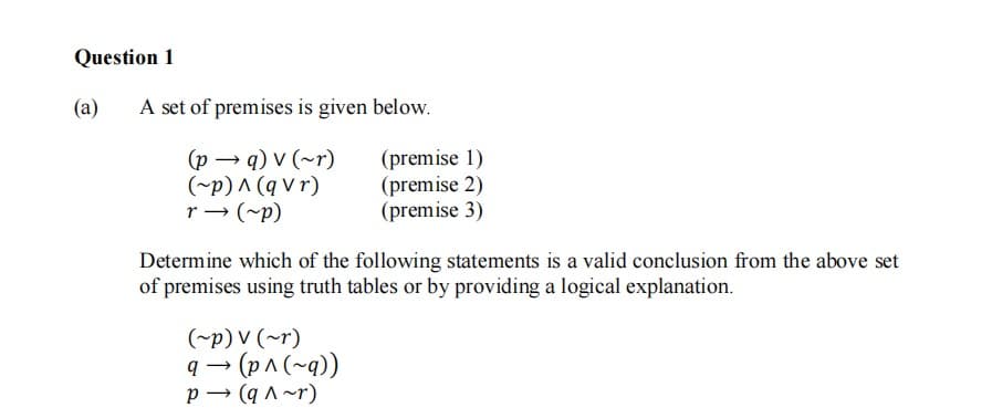 Question 1
(a)
A set of premises is given below.
(p → q) v (~r)
(~p) A (q v r)
r → (~p)
(premise 1)
(premise 2)
(premise 3)
Determine which of the following statements is a valid conclusion from the above set
of premises using truth tables or by providing a logical explanation.
(~p) V (~r)
q - (p^ (~q))
(p^(~q))
p → (q ^ ~r)
