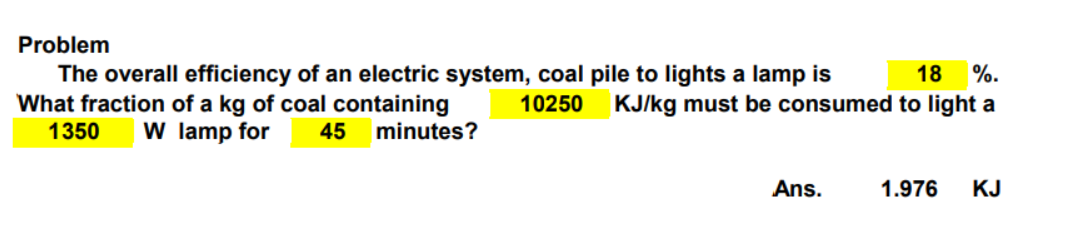 Problem
18 %.
The overall efficiency of an electric system, coal pile to lights a lamp is
What fraction of a kg of coal containing 10250 KJ/kg must be consumed to light a
1350 W lamp for 45
minutes?
Ans.
1.976 KJ